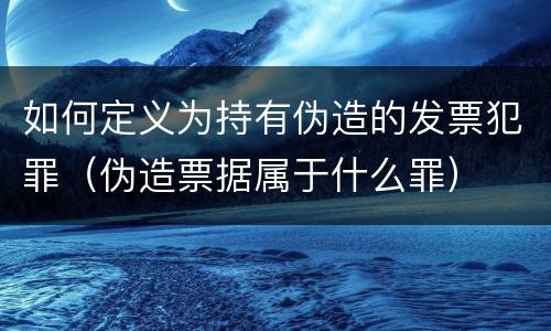 如何定义为持有伪造的发票犯罪（伪造票据属于什么罪）