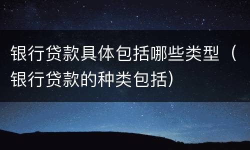 银行贷款具体包括哪些类型（银行贷款的种类包括）