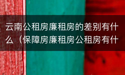 云南公租房廉租房的差别有什么（保障房廉租房公租房有什么区别）