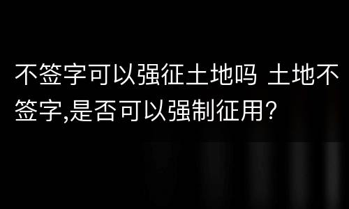 不签字可以强征土地吗 土地不签字,是否可以强制征用?