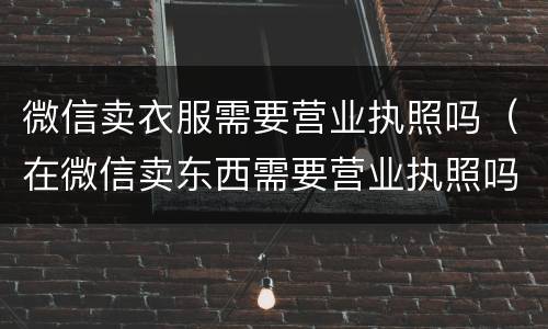 微信卖衣服需要营业执照吗（在微信卖东西需要营业执照吗）