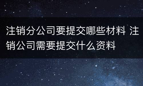 注销分公司要提交哪些材料 注销公司需要提交什么资料