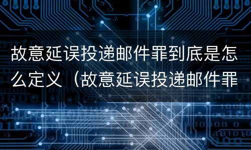 故意延误投递邮件罪到底是怎么定义（故意延误投递邮件罪案例）