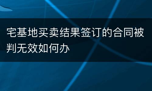 宅基地买卖结果签订的合同被判无效如何办