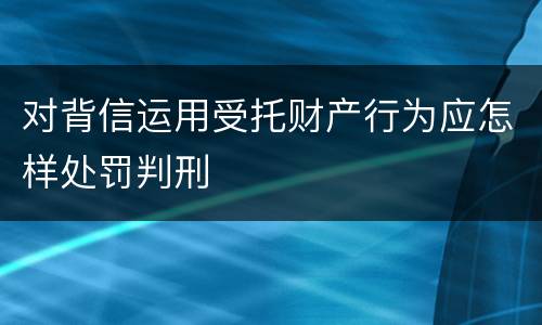 对背信运用受托财产行为应怎样处罚判刑