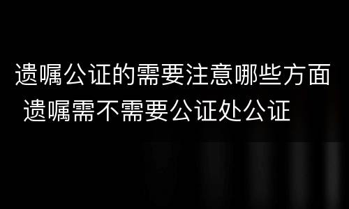 遗嘱公证的需要注意哪些方面 遗嘱需不需要公证处公证