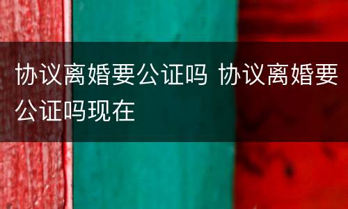 协议离婚要公证吗 协议离婚要公证吗现在