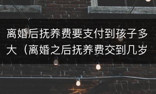 离婚后抚养费要支付到孩子多大（离婚之后抚养费交到几岁）