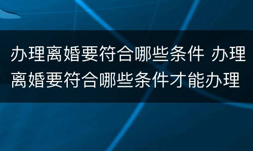 办理离婚要符合哪些条件 办理离婚要符合哪些条件才能办理