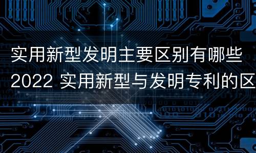 实用新型发明主要区别有哪些2022 实用新型与发明专利的区别有哪些