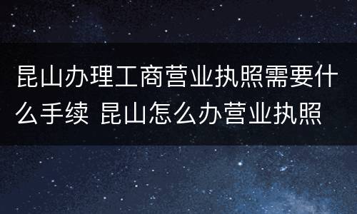 昆山办理工商营业执照需要什么手续 昆山怎么办营业执照