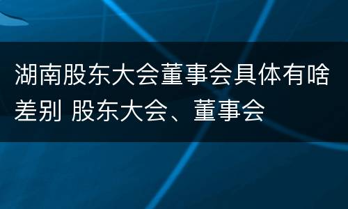 湖南股东大会董事会具体有啥差别 股东大会、董事会
