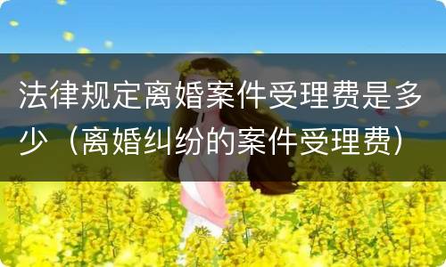 法律规定离婚案件受理费是多少（离婚纠纷的案件受理费）