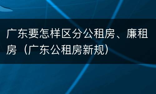 广东要怎样区分公租房、廉租房（广东公租房新规）