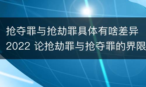 抢夺罪与抢劫罪具体有啥差异2022 论抢劫罪与抢夺罪的界限