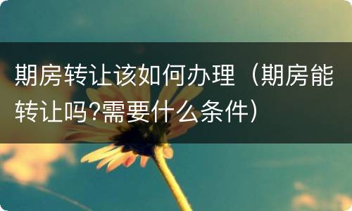 期房转让该如何办理（期房能转让吗?需要什么条件）