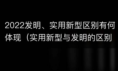 2022发明、实用新型区别有何体现（实用新型与发明的区别有哪些）