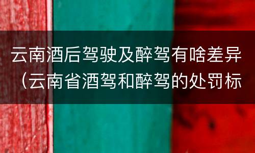云南酒后驾驶及醉驾有啥差异（云南省酒驾和醉驾的处罚标准）
