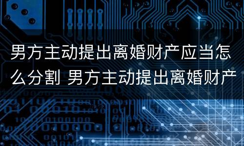 男方主动提出离婚财产应当怎么分割 男方主动提出离婚财产应当怎么分割给女方