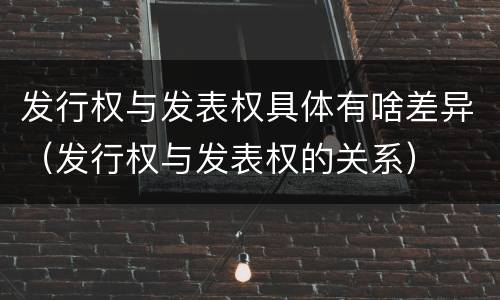 发行权与发表权具体有啥差异（发行权与发表权的关系）