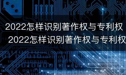 2022怎样识别著作权与专利权 2022怎样识别著作权与专利权呢