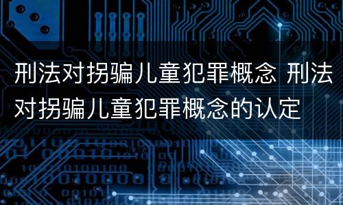 刑法对拐骗儿童犯罪概念 刑法对拐骗儿童犯罪概念的认定