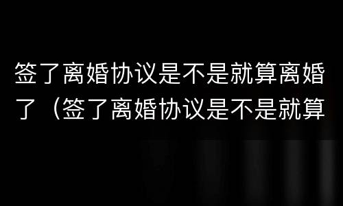 签了离婚协议是不是就算离婚了（签了离婚协议是不是就算离婚了吧）