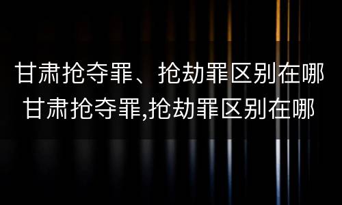 甘肃抢夺罪、抢劫罪区别在哪 甘肃抢夺罪,抢劫罪区别在哪儿
