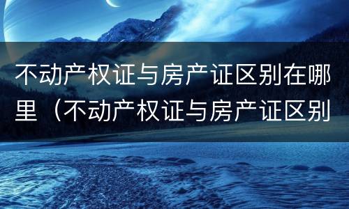 不动产权证与房产证区别在哪里（不动产权证与房产证区别在哪里呢）