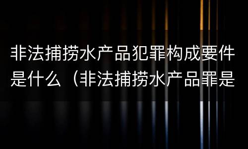 非法捕捞水产品犯罪构成要件是什么（非法捕捞水产品罪是什么犯罪类型）