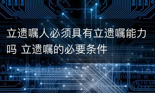 立遗嘱人必须具有立遗嘱能力吗 立遗嘱的必要条件