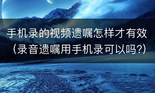 手机录的视频遗嘱怎样才有效（录音遗嘱用手机录可以吗?）