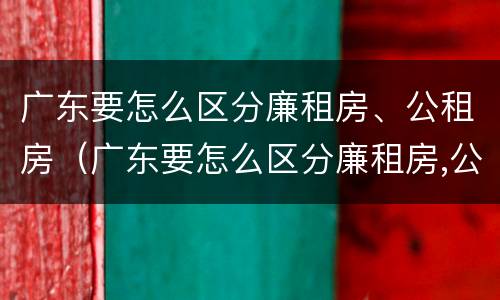 广东要怎么区分廉租房、公租房（广东要怎么区分廉租房,公租房和住宅）