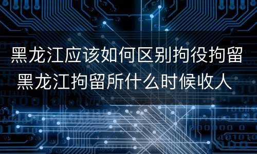 黑龙江应该如何区别拘役拘留 黑龙江拘留所什么时候收人