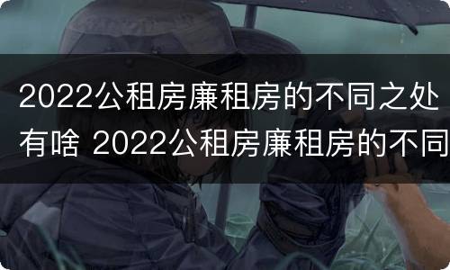 2022公租房廉租房的不同之处有啥 2022公租房廉租房的不同之处有啥变化