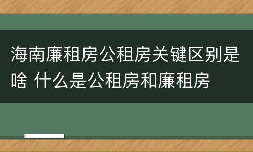 海南廉租房公租房关键区别是啥 什么是公租房和廉租房