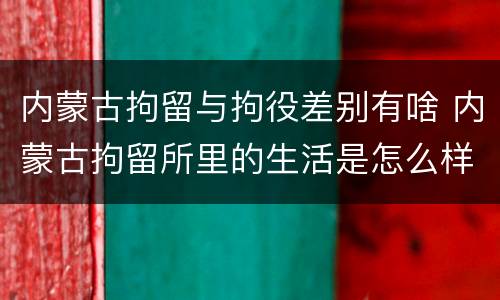 内蒙古拘留与拘役差别有啥 内蒙古拘留所里的生活是怎么样的