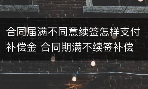 合同届满不同意续签怎样支付补偿金 合同期满不续签补偿