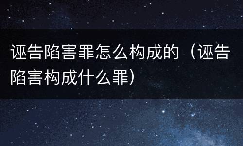 诬告陷害罪怎么构成的(诬告陷害构成什么罪)
