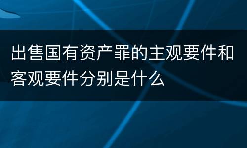 出售国有资产罪的主观要件和客观要件分别是什么