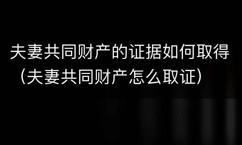 夫妻共同财产的证据如何取得（夫妻共同财产怎么取证）