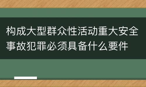 构成大型群众性活动重大安全事故犯罪必须具备什么要件
