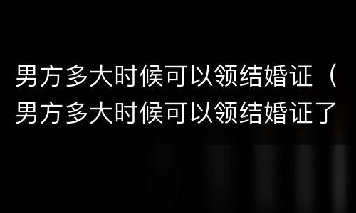 男方多大时候可以领结婚证（男方多大时候可以领结婚证了）