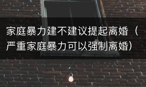家庭暴力建不建议提起离婚（严重家庭暴力可以强制离婚）