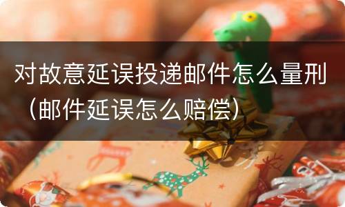 对故意延误投递邮件怎么量刑（邮件延误怎么赔偿）