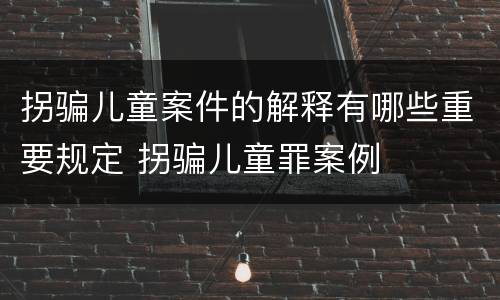 拐骗儿童案件的解释有哪些重要规定 拐骗儿童罪案例