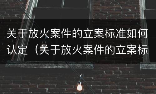 关于放火案件的立案标准如何认定（关于放火案件的立案标准如何认定呢）