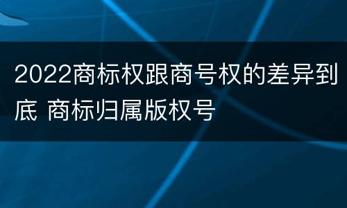 2022商标权跟商号权的差异到底 商标归属版权号
