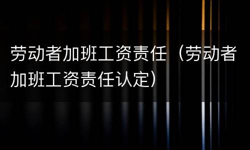 劳动者加班工资责任(劳动者加班工资责任认定)