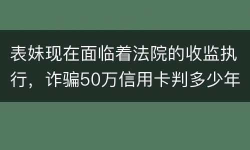 表妹现在面临着法院的收监执行，诈骗50万信用卡判多少年